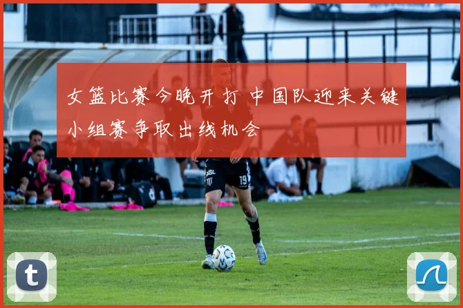 女篮比赛今晚开打 中国队迎来关键小组赛争取出线机会