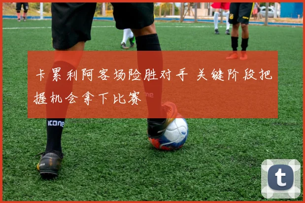 卡累利阿客场险胜对手 关键阶段把握机会拿下比赛