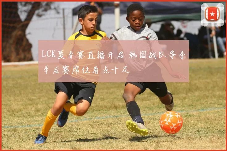 LCK夏季赛直播开启 韩国战队争夺季后赛席位看点十足