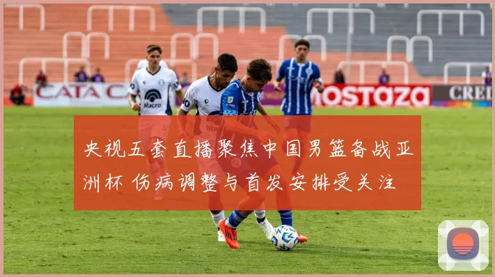 央视五套直播聚焦中国男篮备战亚洲杯 伤病调整与首发安排受关注