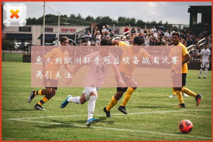 意大利欧洲杯夺冠后续备战淘汰赛再引关注