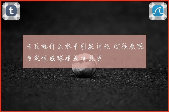 卡瓦略什么水平引发讨论 过往表现与定位成球迷关注焦点