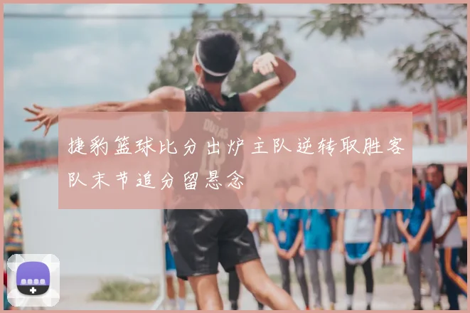 捷豹篮球比分出炉主队逆转取胜客队末节追分留悬念